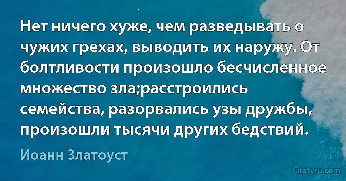 Нет ничего хуже, чем разведывать о чужих грехах, выводить их наружу. От болтливости произошло бесчисленное множество зла;расстроились семейства, разорвались узы дружбы, произошли тысячи других бедствий. (Иоанн Златоуст)