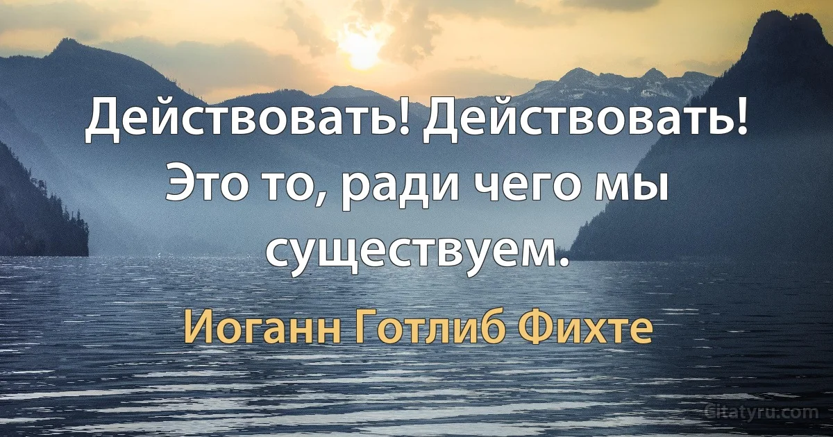 Действовать! Действовать! Это то, ради чего мы существуем. (Иоганн Готлиб Фихте)