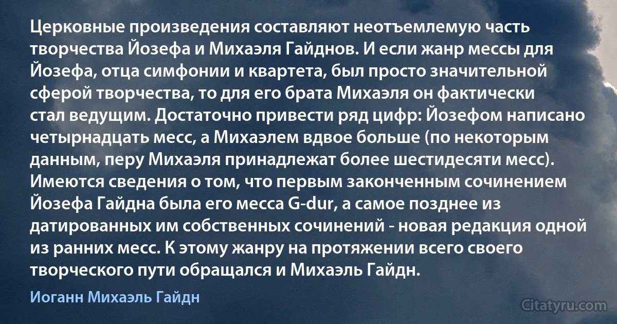 Церковные произведения составляют неотъемлемую часть творчества Йозефа и Михаэля Гайднов. И если жанр мессы для Йозефа, отца симфонии и квартета, был просто значительной сферой творчества, то для его брата Михаэля он фактически стал ведущим. Достаточно привести ряд цифр: Йозефом написано четырнадцать месс, а Михаэлем вдвое больше (по некоторым данным, перу Михаэля принадлежат более шестидесяти месс). Имеются сведения о том, что первым законченным сочинением Йозефа Гайдна была его месса G-dur, а самое позднее из датированных им собственных сочинений - новая редакция одной из ранних месс. К этому жанру на протяжении всего своего творческого пути обращался и Михаэль Гайдн. (Иоганн Михаэль Гайдн)