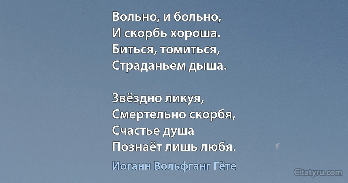 Вольно, и больно,
И скорбь хороша.
Биться, томиться,
Страданьем дыша.

Звёздно ликуя,
Смертельно скорбя,
Счастье душа
Познаёт лишь любя. (Иоганн Вольфганг Гёте)