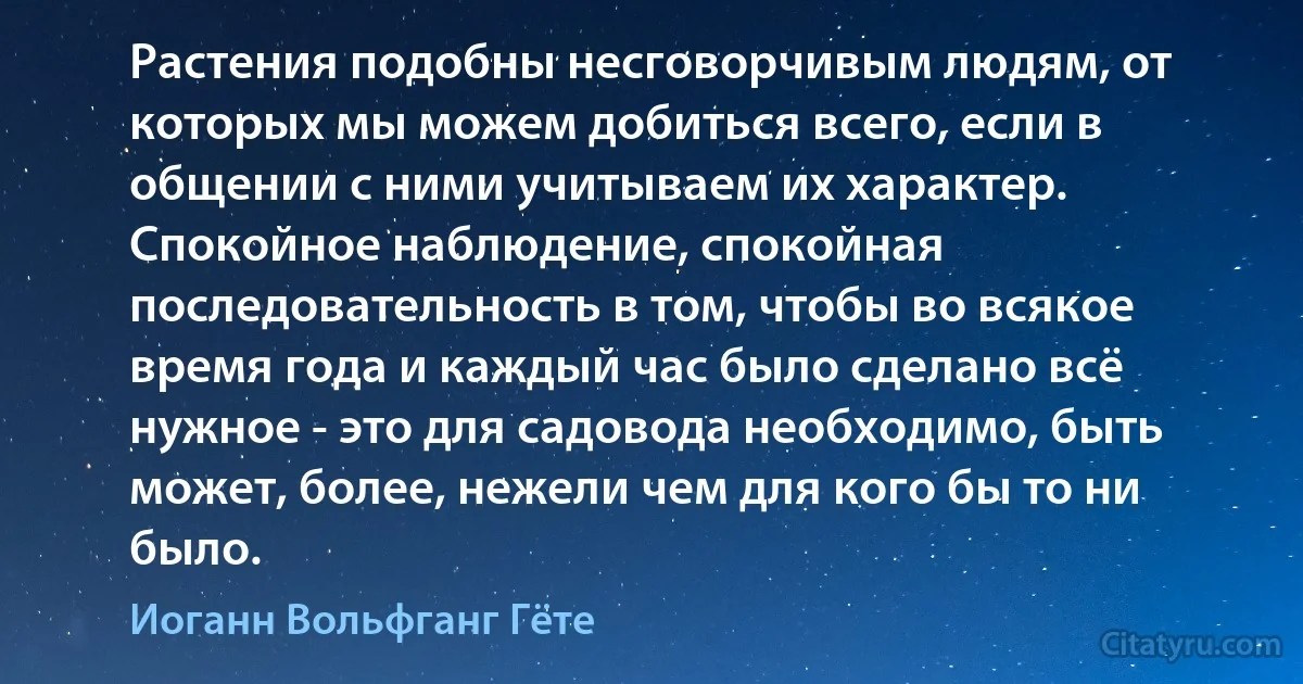 Растения подобны несговорчивым людям, от которых мы можем добиться всего, если в общении с ними учитываем их характер. Спокойное наблюдение, спокойная последовательность в том, чтобы во всякое время года и каждый час было сделано всё нужное - это для садовода необходимо, быть может, более, нежели чем для кого бы то ни было. (Иоганн Вольфганг Гёте)