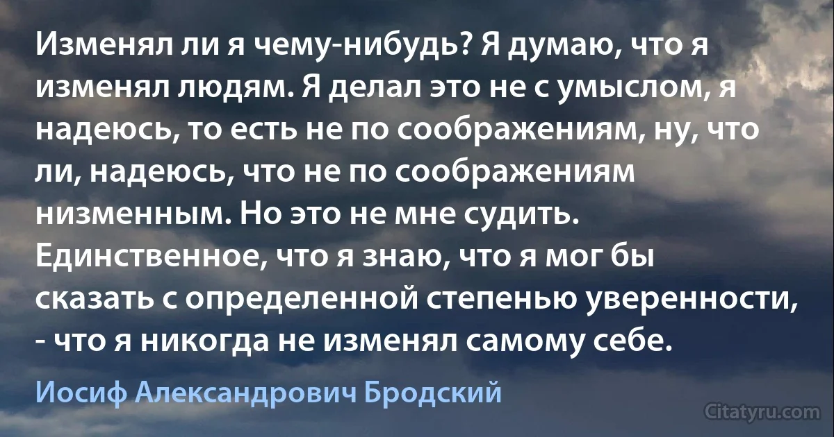 Изменял ли я чему-нибудь? Я думаю, что я изменял людям. Я делал это не с умыслом, я надеюсь, то есть не по соображениям, ну, что ли, надеюсь, что не по соображениям низменным. Но это не мне судить. Единственное, что я знаю, что я мог бы сказать с определенной степенью уверенности, - что я никогда не изменял самому себе. (Иосиф Александрович Бродский)