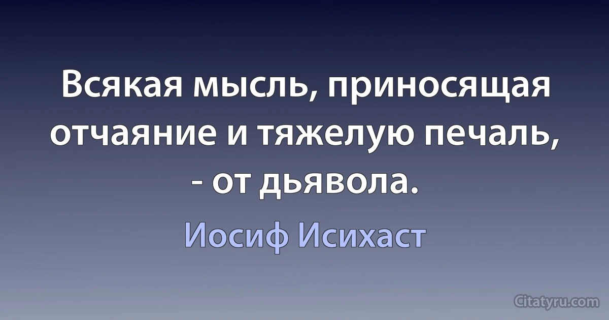 Всякая мысль, приносящая отчаяние и тяжелую печаль, - от дьявола. (Иосиф Исихаст)