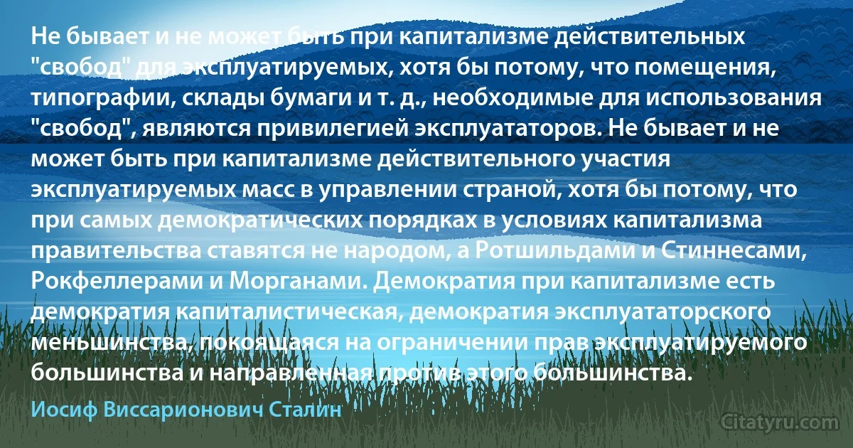 Не бывает и не может быть при капитализме действительных "свобод" для эксплуатируемых, хотя бы потому, что помещения, типографии, склады бумаги и т. д., необходимые для использования "свобод", являются привилегией эксплуататоров. Не бывает и не может быть при капитализме действительного участия эксплуатируемых масс в управлении страной, хотя бы потому, что при самых демократических порядках в условиях капитализма правительства ставятся не народом, а Ротшильдами и Стиннесами, Рокфеллерами и Морганами. Демократия при капитализме есть демократия капиталистическая, демократия эксплуататорского меньшинства, покоящаяся на ограничении прав эксплуатируемого большинства и направленная против этого большинства. (Иосиф Виссарионович Сталин)