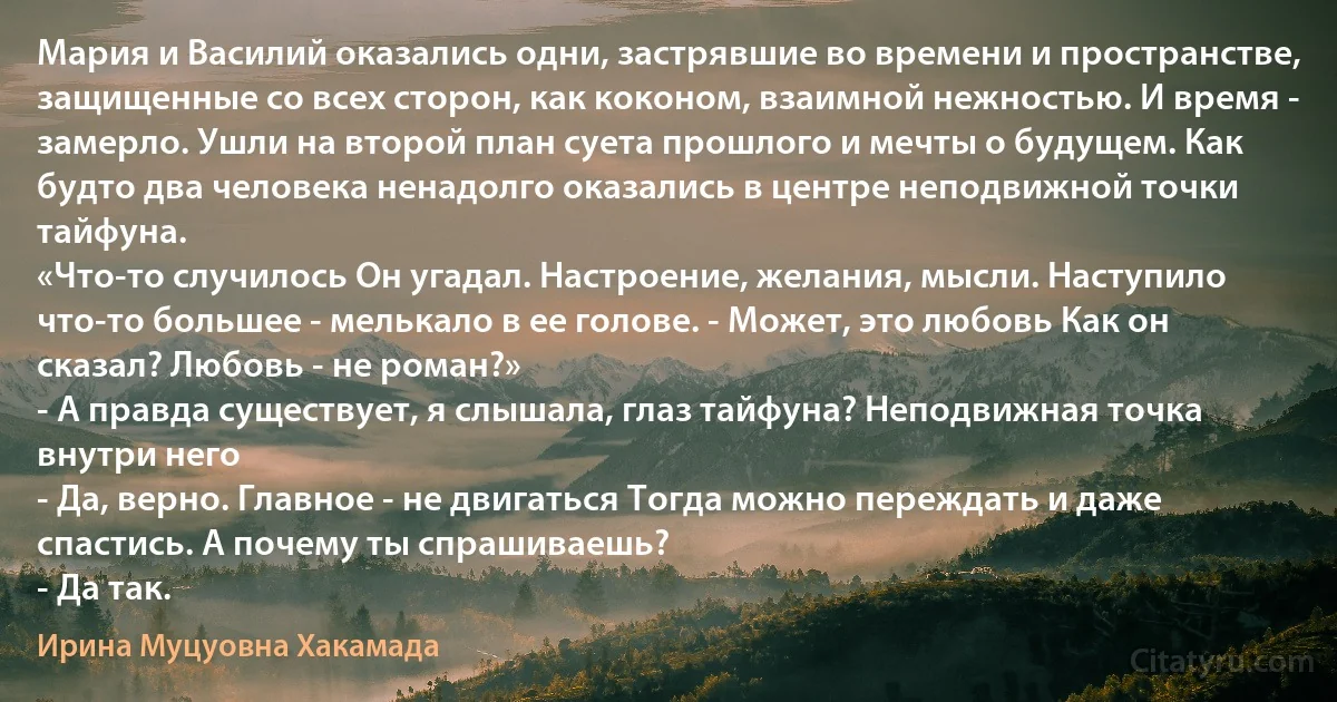 Мария и Василий оказались одни, застрявшие во времени и пространстве, защищенные со всех сторон, как коконом, взаимной нежностью. И время - замерло. Ушли на второй план суета прошлого и мечты о будущем. Как будто два человека ненадолго оказались в центре неподвижной точки тайфуна.
«Что-то случилось Он угадал. Настроение, желания, мысли. Наступило что-то большее - мелькало в ее голове. - Может, это любовь Как он сказал? Любовь - не роман?»
- А правда существует, я слышала, глаз тайфуна? Неподвижная точка внутри него 
- Да, верно. Главное - не двигаться Тогда можно переждать и даже спастись. А почему ты спрашиваешь?
- Да так. (Ирина Муцуовна Хакамада)