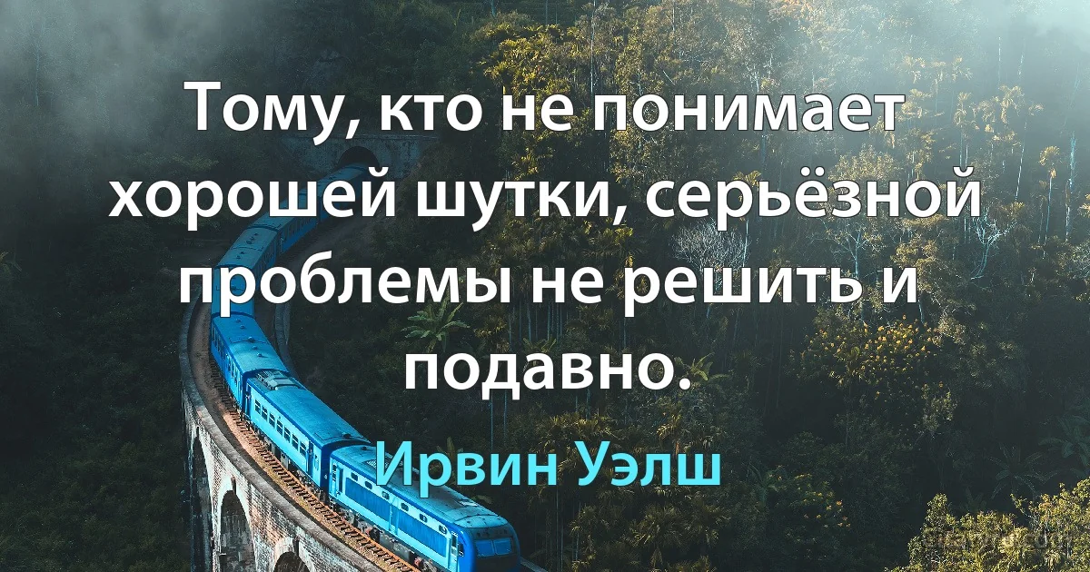 Тому, кто не понимает хорошей шутки, серьёзной проблемы не решить и подавно. (Ирвин Уэлш)