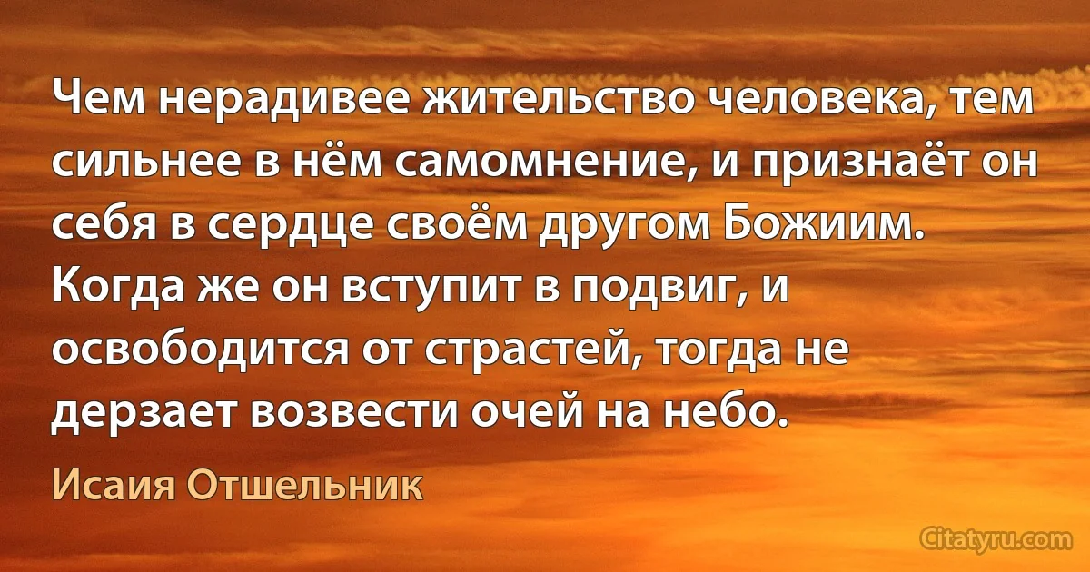 Чем нерадивее жительство человека, тем сильнее в нём самомнение, и признаёт он себя в сердце своём другом Божиим. Когда же он вступит в подвиг, и освободится от страстей, тогда не дерзает возвести очей на небо. (Исаия Отшельник)