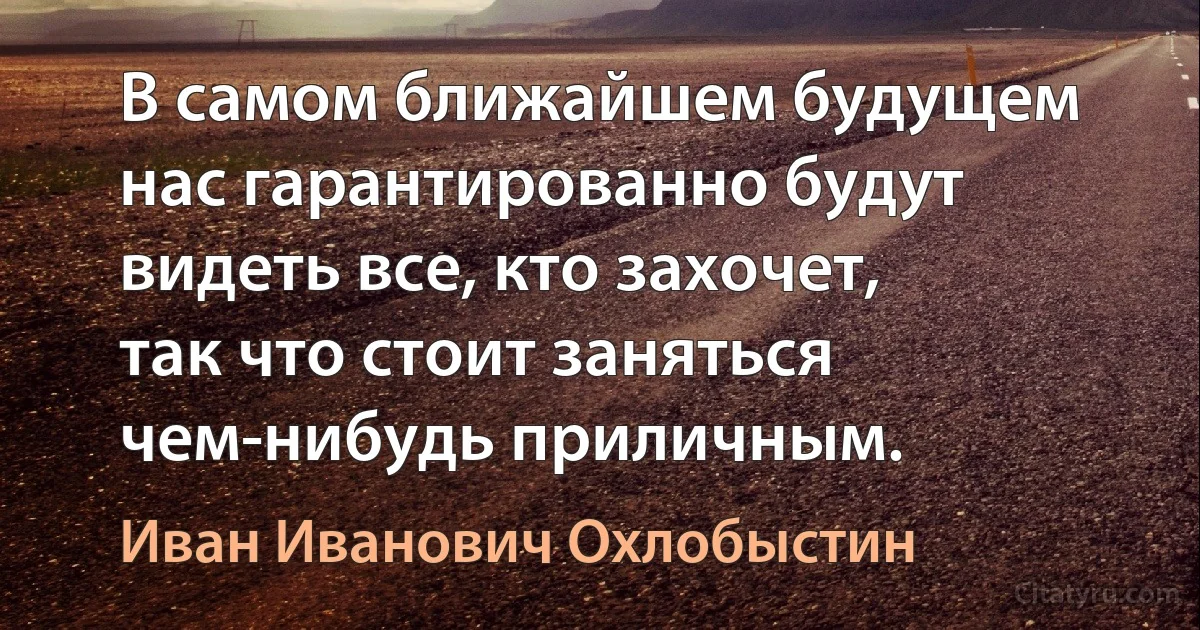 В самом ближайшем будущем нас гарантированно будут видеть все, кто захочет, так что стоит заняться чем-нибудь приличным. (Иван Иванович Охлобыстин)