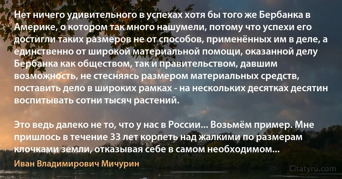 Нет ничего удивительного в успехах хотя бы того же Бербанка в Америке, о котором так много нашумели, потому что успехи его достигли таких размеров не от способов, применённых им в деле, а единственно от широкой материальной помощи, оказанной делу Бербанка как обществом, так и правительством, давшим возможность, не стесняясь размером материальных средств, поставить дело в широких рамках - на нескольких десятках десятин воспитывать сотни тысяч растений.

Это ведь далеко не то, что у нас в России... Возьмём пример. Мне пришлось в течение 33 лет корпеть над жалкими по размерам клочками земли, отказывая себе в самом необходимом... (Иван Владимирович Мичурин)