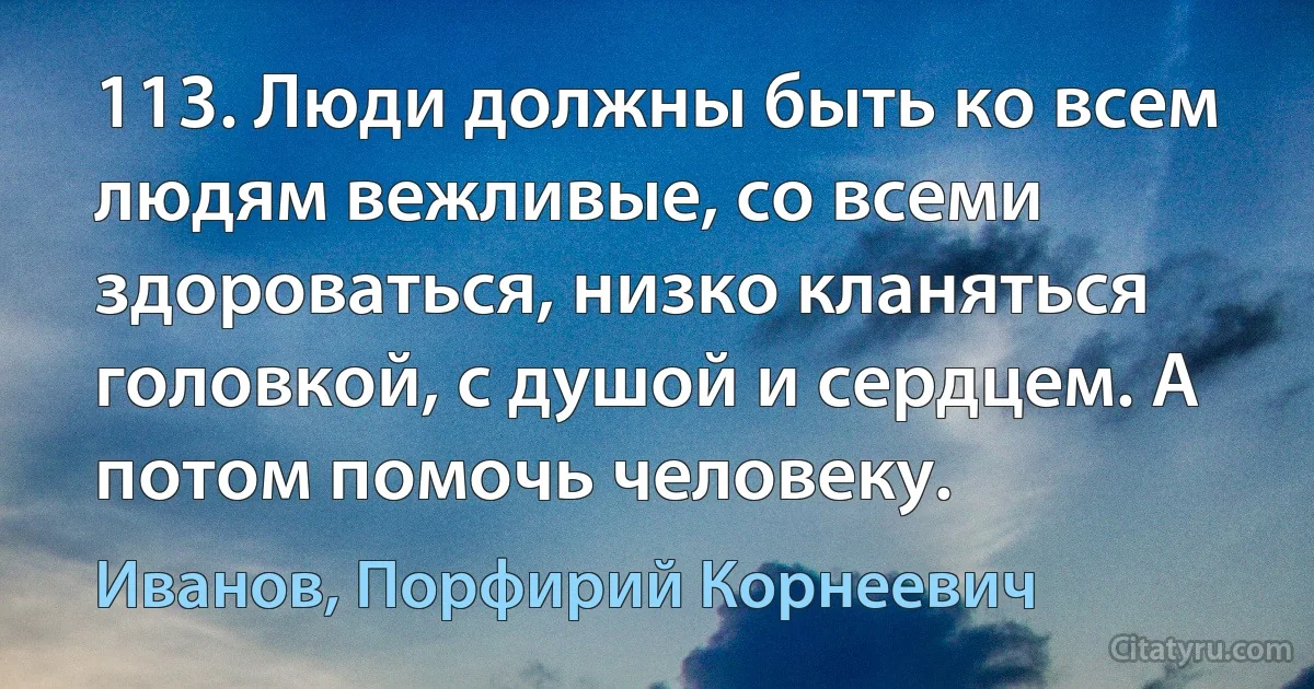 113. Люди должны быть ко всем людям вежливые, со всеми здороваться, низко кланяться головкой, с душой и сердцем. А потом помочь человеку. (Иванов, Порфирий Корнеевич)