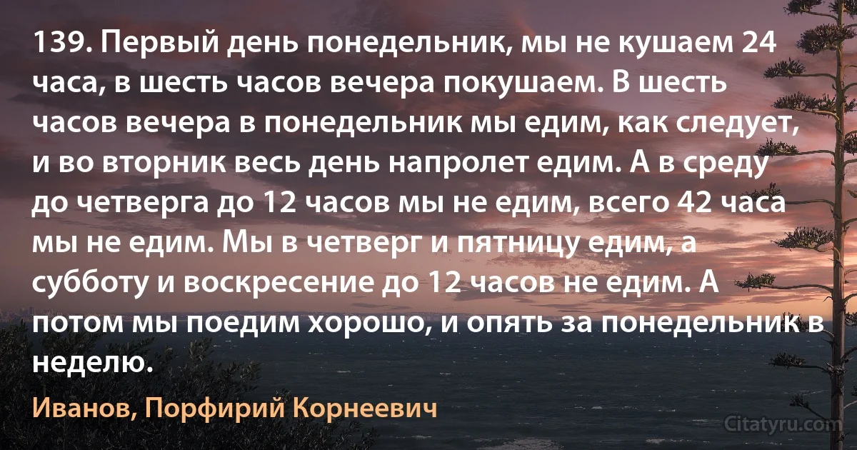 139. Первый день понедельник, мы не кушаем 24 часа, в шесть часов вечера покушаем. В шесть часов вечера в понедельник мы едим, как следует, и во вторник весь день напролет едим. А в среду до четверга до 12 часов мы не едим, всего 42 часа мы не едим. Мы в четверг и пятницу едим, а субботу и воскресение до 12 часов не едим. А потом мы поедим хорошо, и опять за понедельник в неделю. (Иванов, Порфирий Корнеевич)