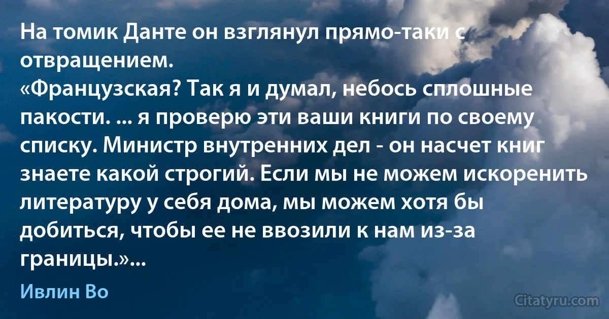 На томик Данте он взглянул прямо-таки с отвращением.
«Французская? Так я и думал, небось сплошные пакости. ... я проверю эти ваши книги по своему списку. Министр внутренних дел - он насчет книг знаете какой строгий. Если мы не можем искоренить литературу у себя дома, мы можем хотя бы добиться, чтобы ее не ввозили к нам из-за границы.»... (Ивлин Во)