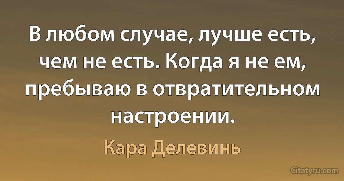 В любом случае, лучше есть, чем не есть. Когда я не ем, пребываю в отвратительном настроении. (Кара Делевинь)