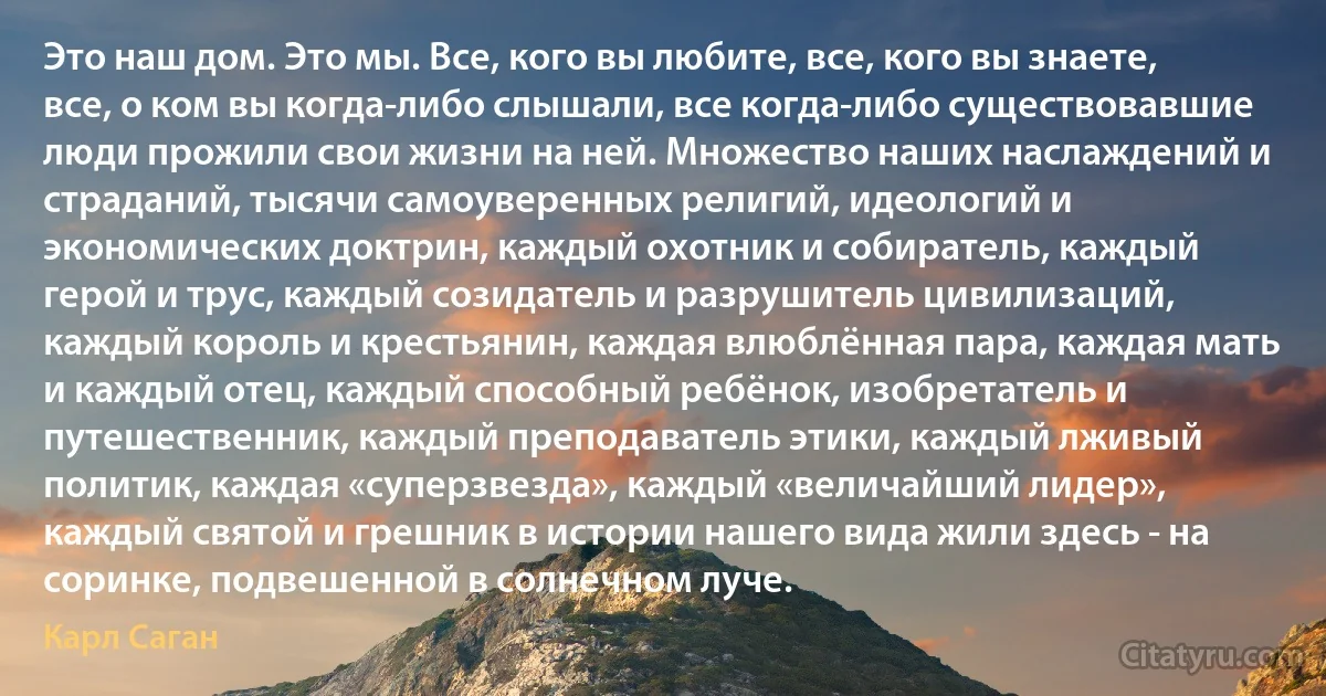 Это наш дом. Это мы. Все, кого вы любите, все, кого вы знаете, все, о ком вы когда-либо слышали, все когда-либо существовавшие люди прожили свои жизни на ней. Множество наших наслаждений и страданий, тысячи самоуверенных религий, идеологий и экономических доктрин, каждый охотник и собиратель, каждый герой и трус, каждый созидатель и разрушитель цивилизаций, каждый король и крестьянин, каждая влюблённая пара, каждая мать и каждый отец, каждый способный ребёнок, изобретатель и путешественник, каждый преподаватель этики, каждый лживый политик, каждая «суперзвезда», каждый «величайший лидер», каждый святой и грешник в истории нашего вида жили здесь - на соринке, подвешенной в солнечном луче. (Карл Саган)