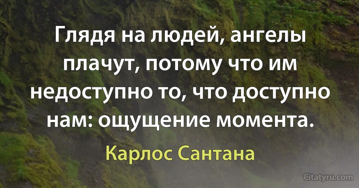 Глядя на людей, ангелы плачут, потому что им недоступно то, что доступно нам: ощущение момента. (Карлос Сантана)