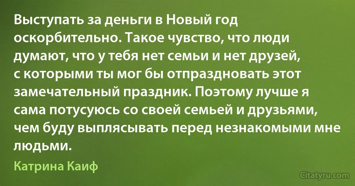 Выступать за деньги в Новый год оскорбительно. Такое чувство, что люди думают, что у тебя нет семьи и нет друзей, с которыми ты мог бы отпраздновать этот замечательный праздник. Поэтому лучше я сама потусуюсь со своей семьей и друзьями, чем буду выплясывать перед незнакомыми мне людьми. (Катрина Каиф)