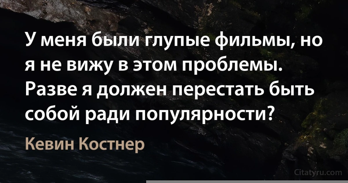 У меня были глупые фильмы, но я не вижу в этом проблемы. Разве я должен перестать быть собой ради популярности? (Кевин Костнер)