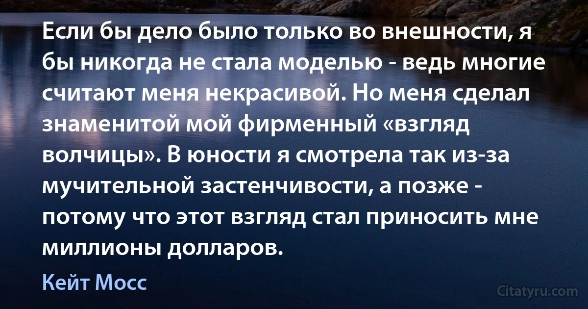 Если бы дело было только во внешности, я бы никогда не стала моделью - ведь многие считают меня некрасивой. Но меня сделал знаменитой мой фирменный «взгляд волчицы». В юности я смотрела так из-за мучительной застенчивости, а позже - потому что этот взгляд стал приносить мне миллионы долларов. (Кейт Мосс)