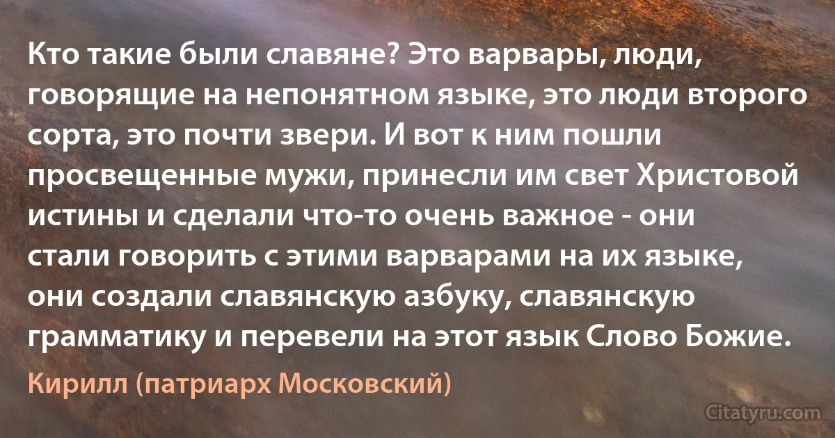 Кто такие были славяне? Это варвары, люди, говорящие на непонятном языке, это люди второго сорта, это почти звери. И вот к ним пошли просвещенные мужи, принесли им свет Христовой истины и сделали что-то очень важное - они стали говорить с этими варварами на их языке, они создали славянскую азбуку, славянскую грамматику и перевели на этот язык Слово Божие. (Кирилл (патриарх Московский))