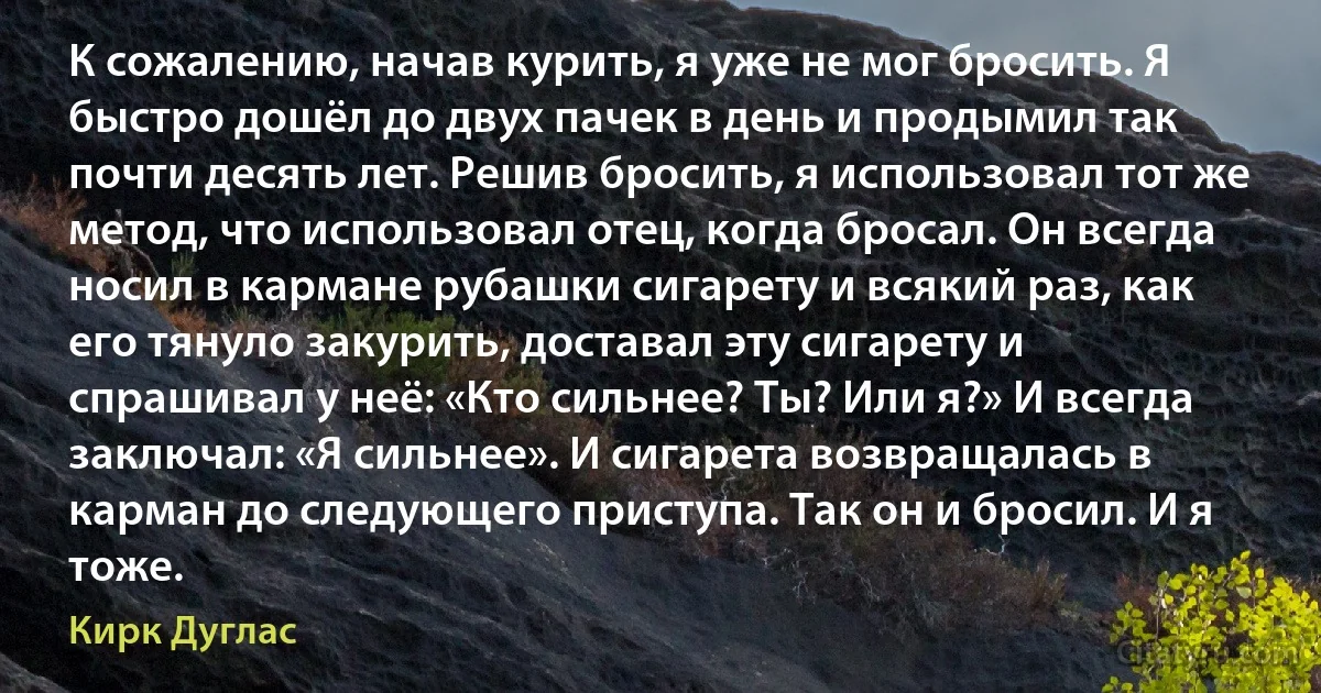 К сожалению, начав курить, я уже не мог бросить. Я быстро дошёл до двух пачек в день и продымил так почти десять лет. Решив бросить, я использовал тот же метод, что использовал отец, когда бросал. Он всегда носил в кармане рубашки сигарету и всякий раз, как его тянуло закурить, доставал эту сигарету и спрашивал у неё: «Кто сильнее? Ты? Или я?» И всегда заключал: «Я сильнее». И сигарета возвращалась в карман до следующего приступа. Так он и бросил. И я тоже. (Кирк Дуглас)