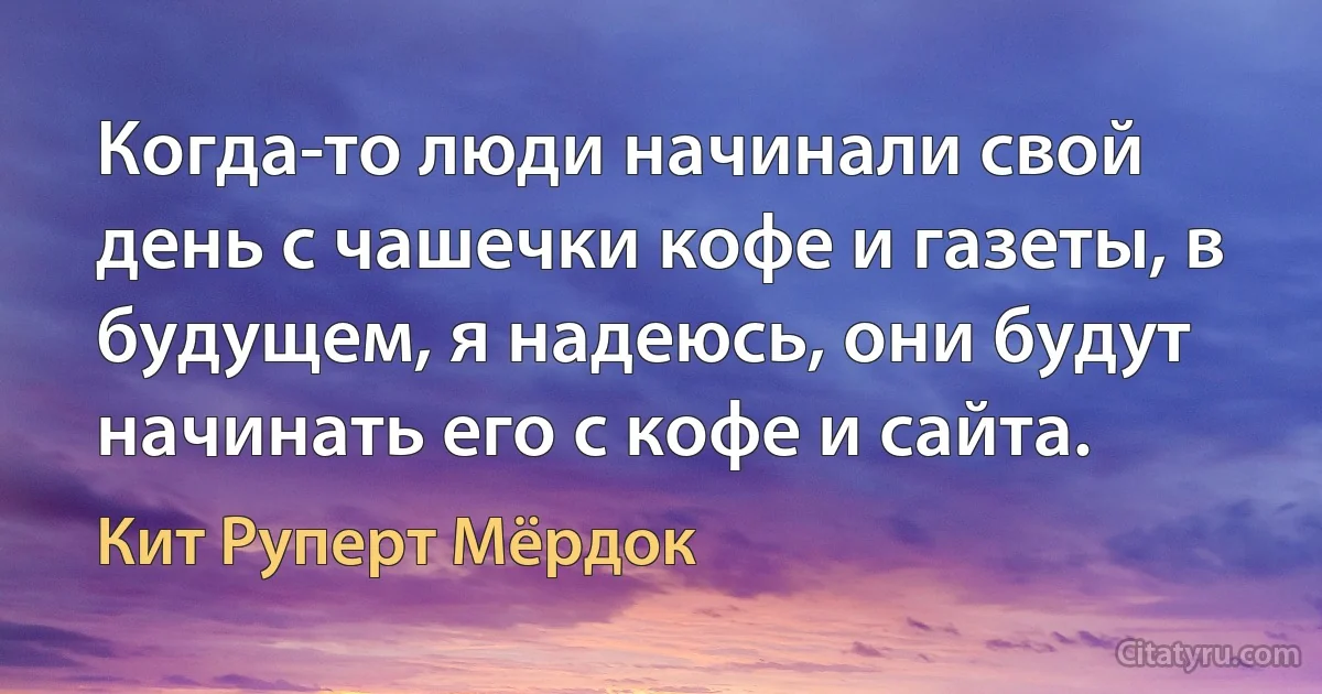 Когда-то люди начинали свой день с чашечки кофе и газеты, в будущем, я надеюсь, они будут начинать его с кофе и сайта. (Кит Руперт Мёрдок)