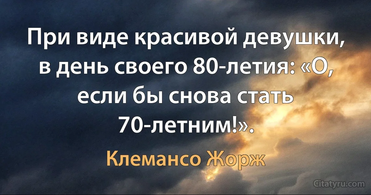 При виде красивой девушки, в день своего 80-летия: «О, если бы снова стать 70-летним!». (Клемансо Жорж)