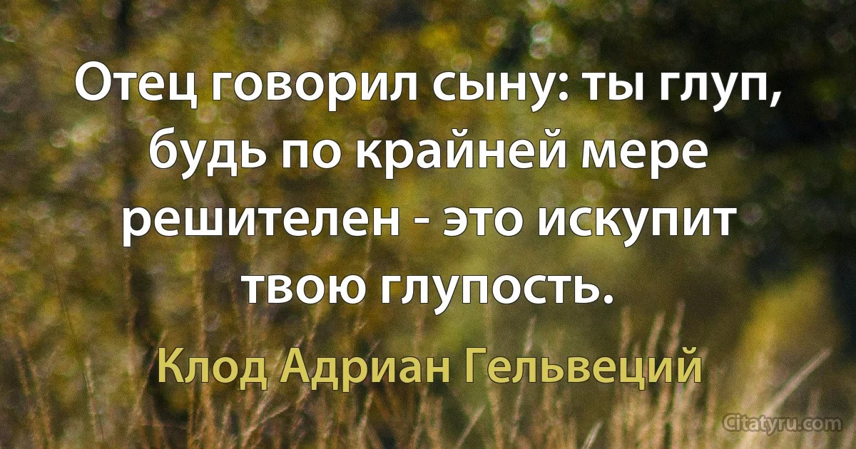 Отец говорил сыну: ты глуп, будь по крайней мере решителен - это искупит твою глупость. (Клод Адриан Гельвеций)