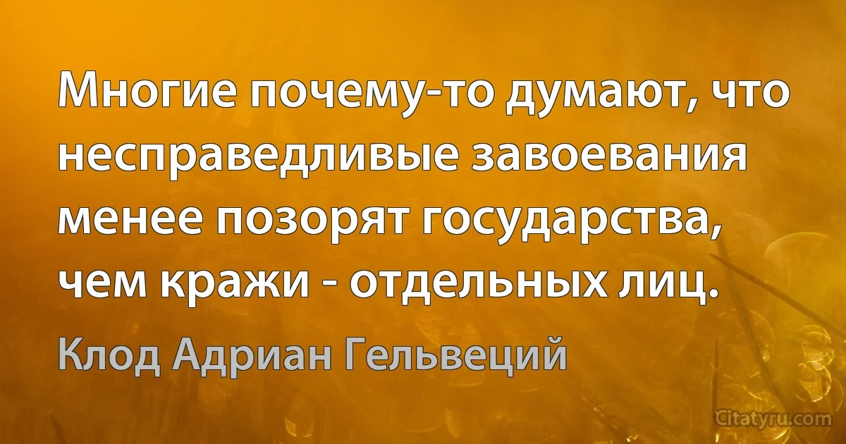 Многие почему-то думают, что несправедливые завоевания менее позорят государства, чем кражи - отдельных лиц. (Клод Адриан Гельвеций)