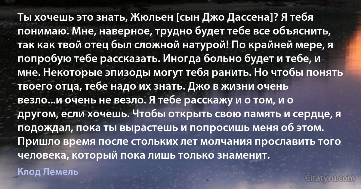 Ты хочешь это знать, Жюльен [сын Джо Дассена]? Я тебя понимаю. Мне, наверное, трудно будет тебе все объяснить, так как твой отец был сложной натурой! По крайней мере, я попробую тебе рассказать. Иногда больно будет и тебе, и мне. Некоторые эпизоды могут тебя ранить. Но чтобы понять твоего отца, тебе надо их знать. Джо в жизни очень везло...и очень не везло. Я тебе расскажу и о том, и о другом, если хочешь. Чтобы открыть свою память и сердце, я подождал, пока ты вырастешь и попросишь меня об этом. Пришло время после стольких лет молчания прославить того человека, который пока лишь только знаменит. (Клод Лемель)