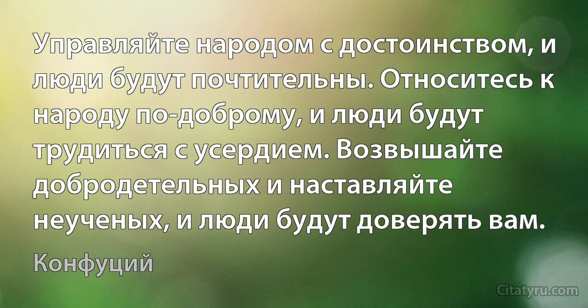 Управляйте народом с достоинством, и люди будут почтительны. Относитесь к народу по-доброму, и люди будут трудиться с усердием. Возвышайте добродетельных и наставляйте неученых, и люди будут доверять вам. (Конфуций)