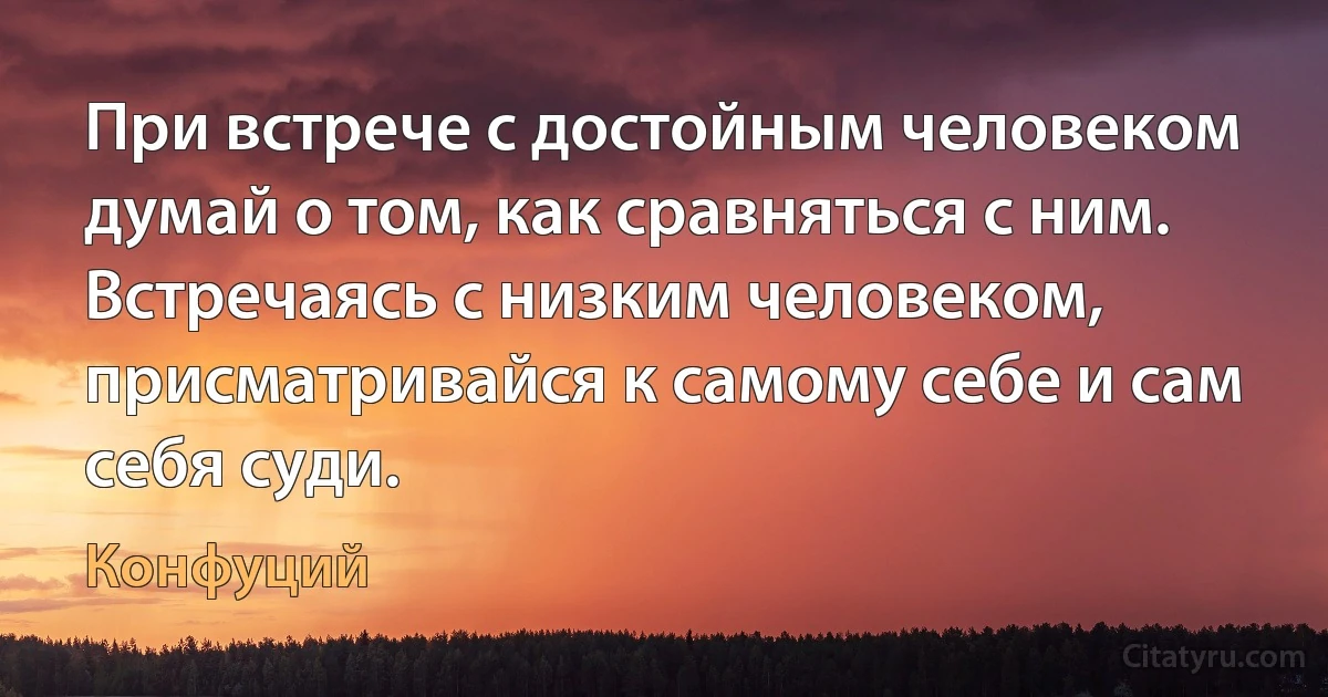 При встрече с достойным человеком думай о том, как сравняться с ним. Встречаясь с низким человеком, присматривайся к самому себе и сам себя суди. (Конфуций)