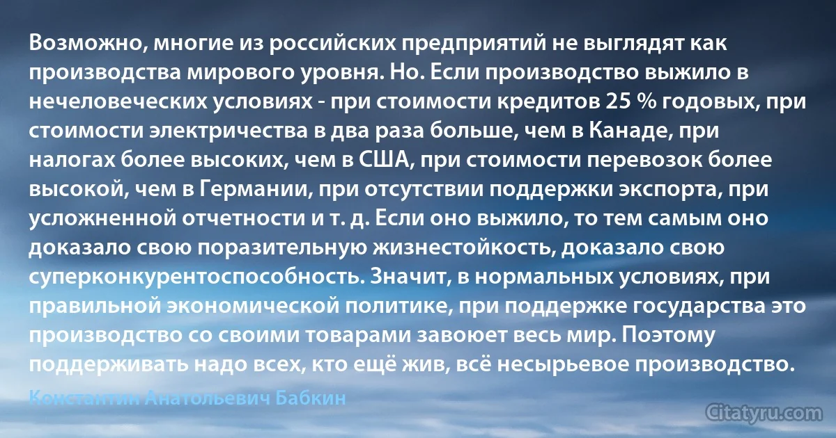 Возможно, многие из российских предприятий не выглядят как производства мирового уровня. Но. Если производство выжило в нечеловеческих условиях - при стоимости кредитов 25 % годовых, при стоимости электричества в два раза больше, чем в Канаде, при налогах более высоких, чем в США, при стоимости перевозок более высокой, чем в Германии, при отсутствии поддержки экспорта, при усложненной отчетности и т. д. Если оно выжило, то тем самым оно доказало свою поразительную жизнестойкость, доказало свою суперконкурентоспособность. Значит, в нормальных условиях, при правильной экономической политике, при поддержке государства это производство со своими товарами завоюет весь мир. Поэтому поддерживать надо всех, кто ещё жив, всё несырьевое производство. (Константин Анатольевич Бабкин)