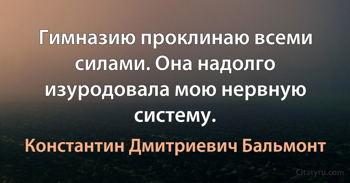 Гимназию проклинаю всеми силами. Она надолго изуродовала мою нервную систему. (Константин Дмитриевич Бальмонт)