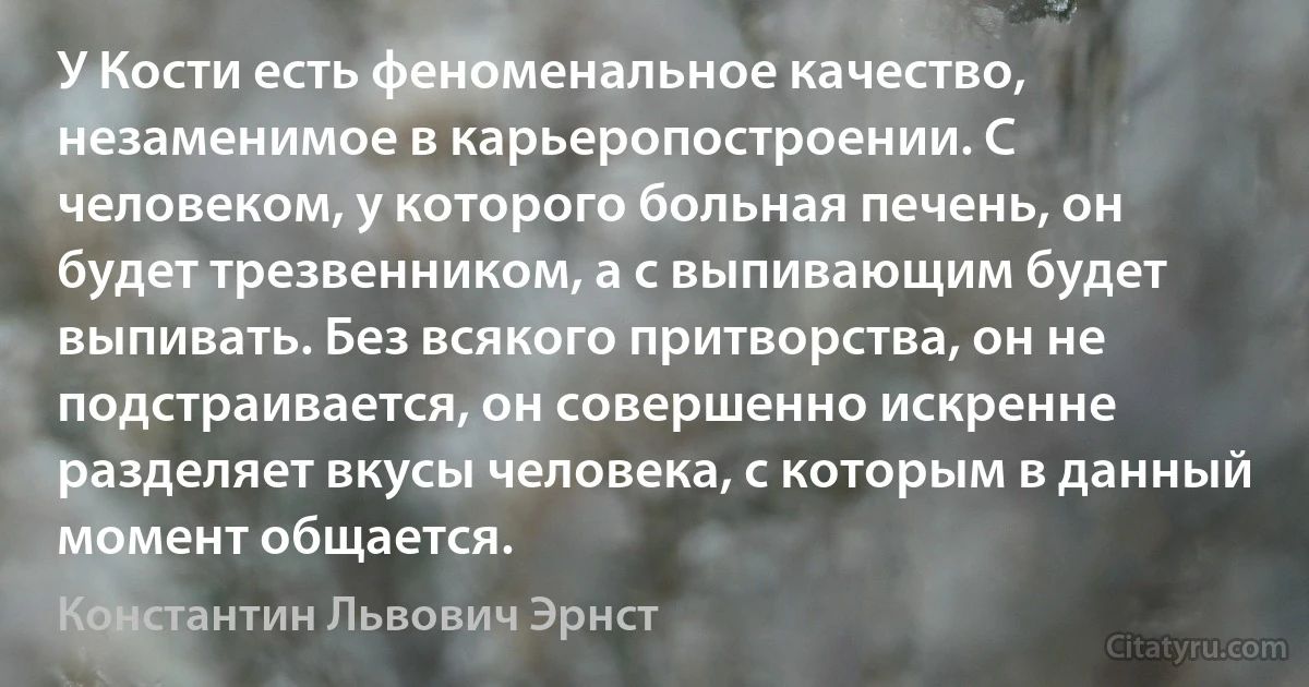 У Кости есть феноменальное качество, незаменимое в карьеропостроении. С человеком, у которого больная печень, он будет трезвенником, а с выпивающим будет выпивать. Без всякого притворства, он не подстраивается, он совершенно искренне разделяет вкусы человека, с которым в данный момент общается. (Константин Львович Эрнст)