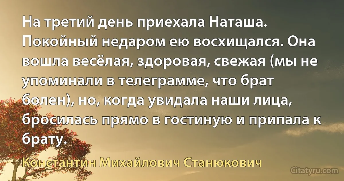 На третий день приехала Наташа. Покойный недаром ею восхищался. Она вошла весёлая, здоровая, свежая (мы не упоминали в телеграмме, что брат болен), но, когда увидала наши лица, бросилась прямо в гостиную и припала к брату. (Константин Михайлович Станюкович)