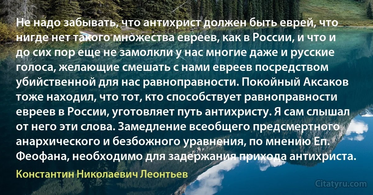 Не надо забывать, что антихрист должен быть еврей, что нигде нет такого множества евреев, как в России, и что и до сих пор еще не замолкли у нас многие даже и русские голоса, желающие смешать с нами евреев посредством убийственной для нас равноправности. Покойный Аксаков тоже находил, что тот, кто способствует равноправности евреев в России, уготовляет путь антихристу. Я сам слышал от него эти слова. Замедление всеобщего предсмертного анархического и безбожного уравнения, по мнению Еп. Феофана, необходимо для задержания прихода антихриста. (Константин Николаевич Леонтьев)