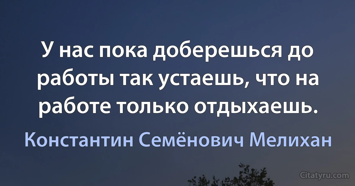 У нас пока доберешься до работы так устаешь, что на работе только отдыхаешь. (Константин Семёнович Мелихан)