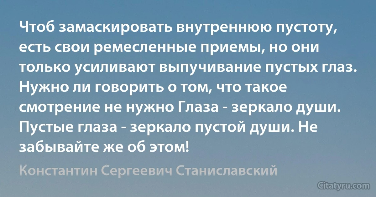 Чтоб замаскировать внутреннюю пустоту, есть свои ремесленные приемы, но они только усиливают выпучивание пустых глаз.
Нужно ли говорить о том, что такое смотрение не нужно Глаза - зеркало души. Пустые глаза - зеркало пустой души. Не забывайте же об этом! (Константин Сергеевич Станиславский)