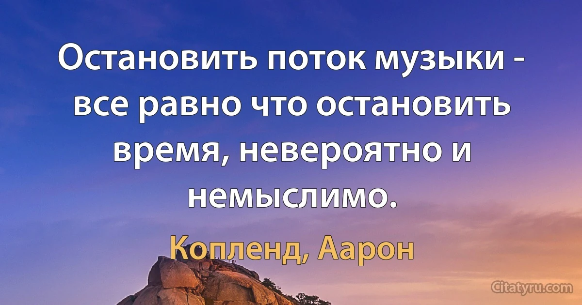 Остановить поток музыки - все равно что остановить время, невероятно и немыслимо. (Копленд, Аарон)