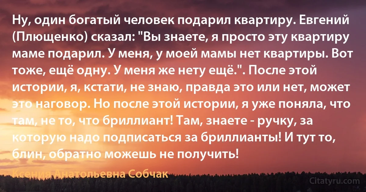 Ну, один богатый человек подарил квартиру. Евгений (Плющенко) сказал: "Вы знаете, я просто эту квартиру маме подарил. У меня, у моей мамы нет квартиры. Вот тоже, ещё одну. У меня же нету ещё.". После этой истории, я, кстати, не знаю, правда это или нет, может это наговор. Но после этой истории, я уже поняла, что там, не то, что бриллиант! Там, знаете - ручку, за которую надо подписаться за бриллианты! И тут то, блин, обратно можешь не получить! (Ксения Анатольевна Собчак)