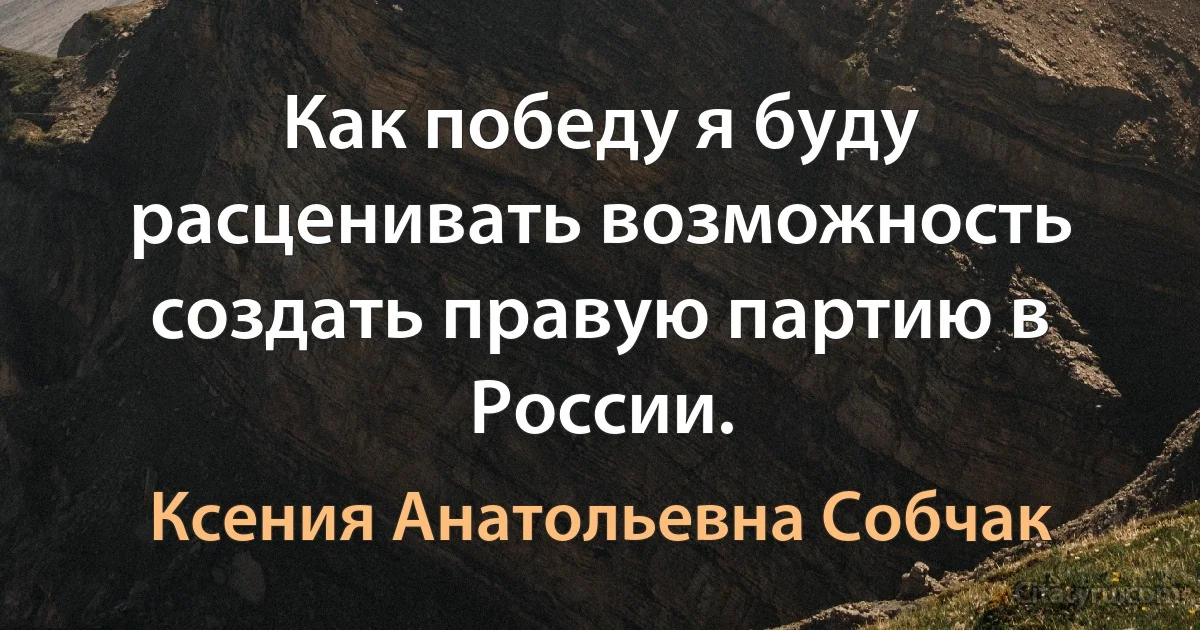 Как победу я буду расценивать возможность создать правую партию в России. (Ксения Анатольевна Собчак)