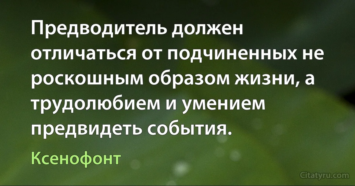 Предводитель должен отличаться от подчиненных не роскошным образом жизни, а трудолюбием и умением предвидеть события. (Ксенофонт)