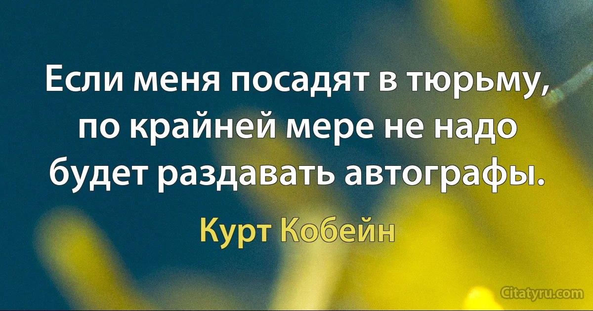 Если меня посадят в тюрьму, по крайней мере не надо будет раздавать автографы. (Курт Кобейн)