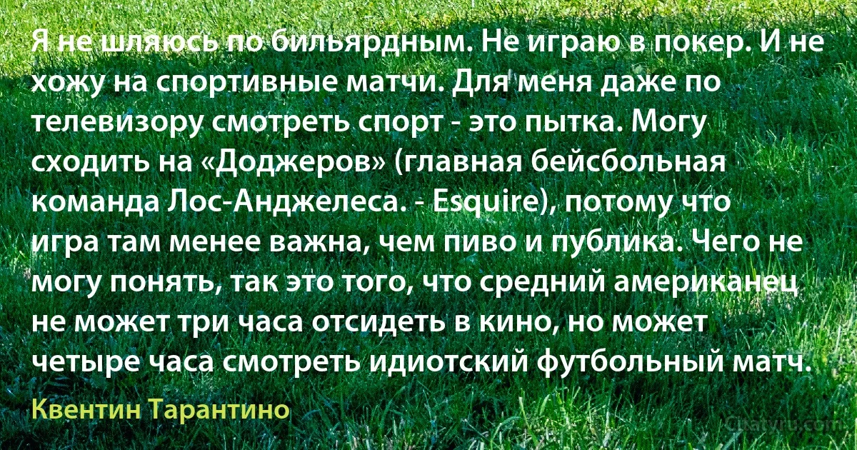 Я не шляюсь по бильярдным. Не играю в покер. И не хожу на спортивные матчи. Для меня даже по телевизору смотреть спорт - это пытка. Могу сходить на «Доджеров» (главная бейсбольная команда Лос-Анджелеса. - Esquire), потому что игра там менее важна, чем пиво и публика. Чего не могу понять, так это того, что средний американец не может три часа отсидеть в кино, но может четыре часа смотреть идиотский футбольный матч. (Квентин Тарантино)