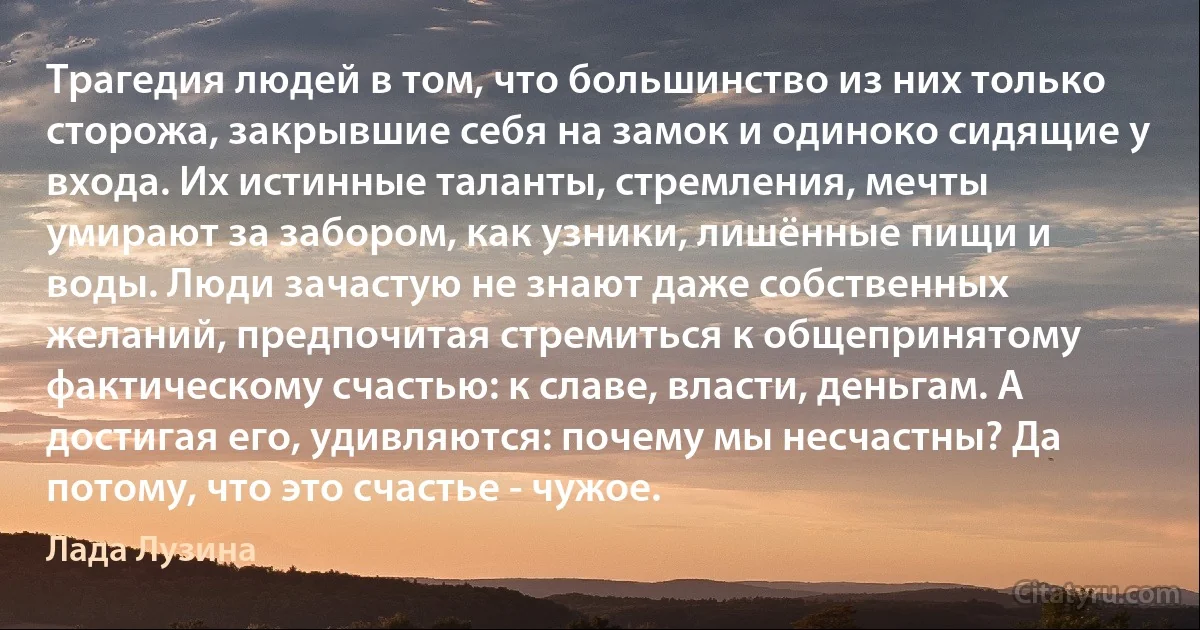 Трагедия людей в том, что большинство из них только сторожа, закрывшие себя на замок и одиноко сидящие у входа. Их истинные таланты, стремления, мечты умирают за забором, как узники, лишённые пищи и воды. Люди зачастую не знают даже собственных желаний, предпочитая стремиться к общепринятому фактическому счастью: к славе, власти, деньгам. А достигая его, удивляются: почему мы несчастны? Да потому, что это счастье - чужое. (Лада Лузина)