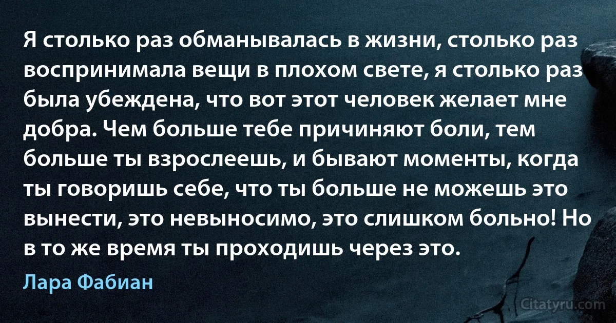 Я столько раз обманывалась в жизни, столько раз воспринимала вещи в плохом свете, я столько раз была убеждена, что вот этот человек желает мне добра. Чем больше тебе причиняют боли, тем больше ты взрослеешь, и бывают моменты, когда ты говоришь себе, что ты больше не можешь это вынести, это невыносимо, это слишком больно! Но в то же время ты проходишь через это. (Лара Фабиан)