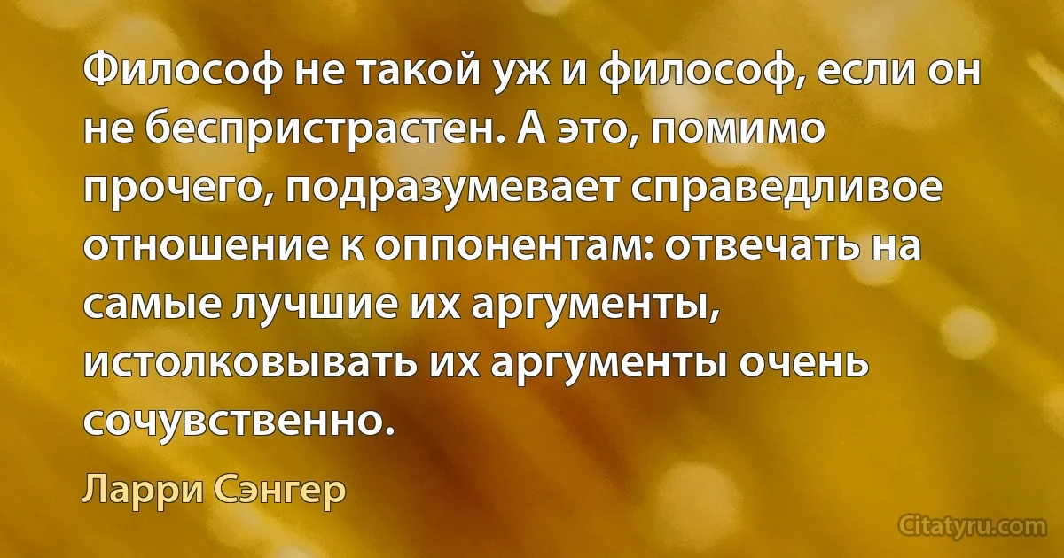 Философ не такой уж и философ, если он не беспристрастен. А это, помимо прочего, подразумевает справедливое отношение к оппонентам: отвечать на самые лучшие их аргументы, истолковывать их аргументы очень сочувственно. (Ларри Сэнгер)