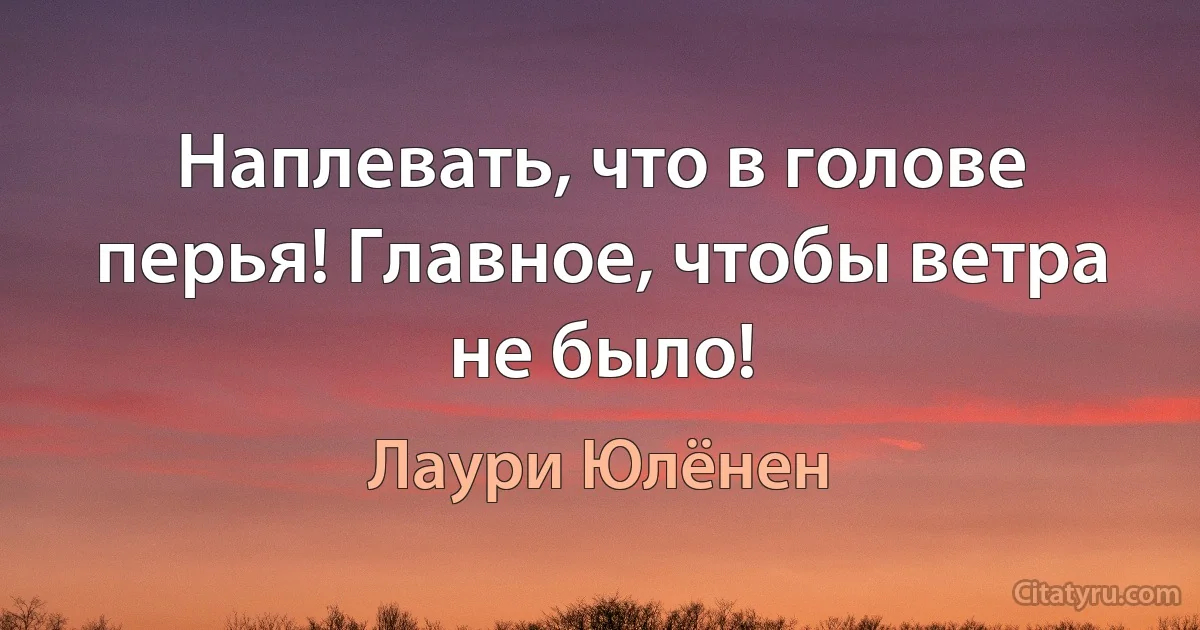 Наплевать, что в голове перья! Главное, чтобы ветра не было! (Лаури Юлёнен)