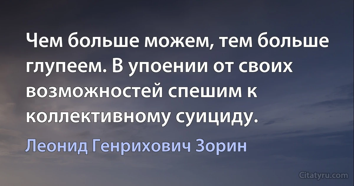 Чем больше можем, тем больше глупеем. В упоении от своих возможностей спешим к коллективному суициду. (Леонид Генрихович Зорин)