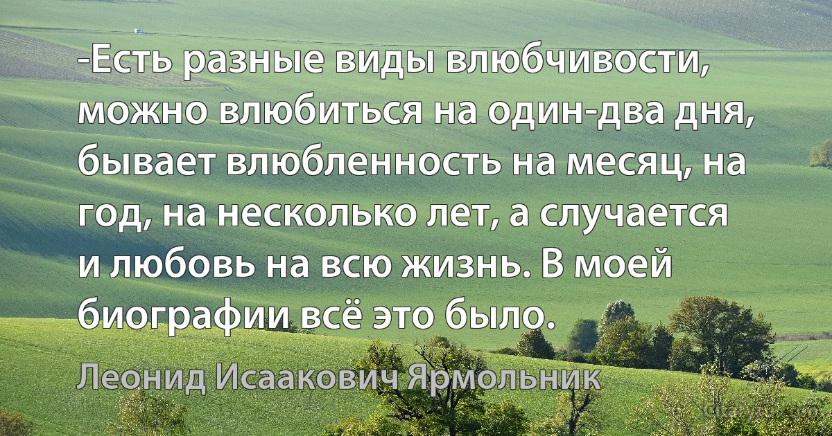 -Есть разные виды влюбчивости, можно влюбиться на один-два дня, бывает влюбленность на месяц, на год, на несколько лет, а случается и любовь на всю жизнь. В моей биографии всё это было. (Леонид Исаакович Ярмольник)